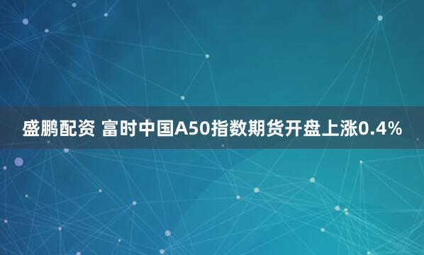 盛鵬配資 富時中國A50指數期貨開盤上漲0.4%